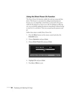 Page 3030Displaying and Adjusting the Image
Using the Direct Power On Function
The Direct Power On function enables fast and easy setup and shut 
down. This feature is convenient for ceiling mounted projectors 
because you can simply flip a switch that is connected to the power 
outlet for the projector to turn it on or off. For desktop or table-top 
use, you can quickly unplug the projector immediately without having 
to wait for it to cool down. Then you can pack up the projector and 
go. 
Follow these steps...