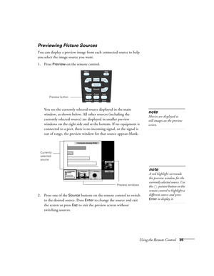 Page 35Using the Remote Control35
Previewing Picture Sources
You can display a preview image from each connected source to help 
you select the image source you want. 
1. Press 
Preview on the remote control. 
You see the currently selected source displayed in the main 
window, as shown below. All other sources (including the 
currently selected source) are displayed in smaller preview 
windows on the right side and at the bottom. If no equipment is 
connected to a port, there is no incoming signal, or the...