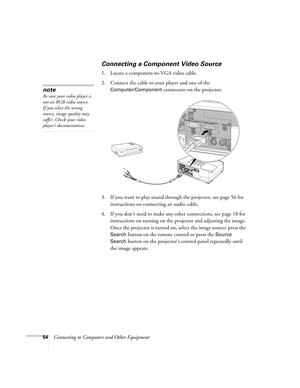 Page 5454Connecting to Computers and Other Equipment
Connecting a Component Video Source
1. Locate a component-to-VGA video cable. 
2. Connect the cable to your player and one of the 
Computer/Component connectors on the projector. 
3. If you want to play sound through the projector, see page 56 for 
instructions on connecting an audio cable.
4. If you don’t need to make any other connections, see page 18 for 
instructions on turning on the projector and adjusting the image. 
Once the projector is turned on,...