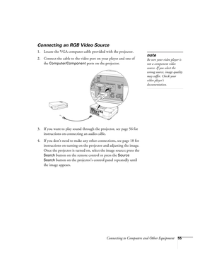 Page 55Connecting to Computers and Other Equipment55
Connecting an RGB Video Source
1. Locate the VGA computer cable provided with the projector. 
2. Connect the cable to the video port on your player and one of 
the 
Computer/Component ports on the projector.
3. If you want to play sound through the projector, see page 56 for 
instructions on connecting an audio cable.
4. If you don’t need to make any other connections, see page 18 for 
instructions on turning on the projector and adjusting the image. 
Once...