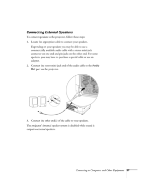 Page 57Connecting to Computers and Other Equipment57
Connecting External Speakers
To connect speakers to the projector, follow these steps: 
1. Locate the appropriate cable to connect your speakers. 
Depending on your speakers you may be able to use a 
commercially available audio cable with a stereo mini-jack 
connector on one end and pin jacks on the other end. For some 
speakers, you may have to purchase a special cable or use an 
adapter.
2. Connect the stereo mini-jack end of the audio cable to the 
Audio...