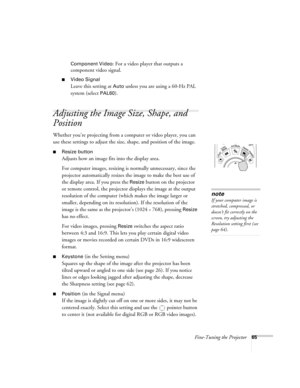 Page 65Fine-Tuning the Projector65 Component Video
: For a video player that outputs a 
component video signal. 
■Video Signal 
Leave this setting at 
Auto unless you are using a 60-Hz PAL 
system (select 
PAL60).
Adjusting the Image Size, Shape, and 
Position
Whether you’re projecting from a computer or video player, you can 
use these settings to adjust the size, shape, and position of the image.
■Resize button
Adjusts how an image fits into the display area. 
For computer images, resizing is normally...