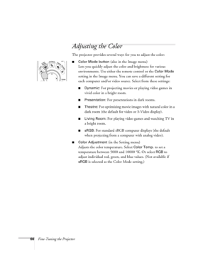 Page 6666Fine-Tuning the Projector
Adjusting the Color
The projector provides several ways for you to adjust the color:
■Color Mode button (also in the Image menu) 
Lets you quickly adjust the color and brightness for various 
environments. Use either the remote control or the 
Color Mode 
setting in the Image menu. You can save a different setting for 
each computer and/or video source. Select from these settings:
■Dynamic: For projecting movies or playing video games in 
vivid color in a bright room....