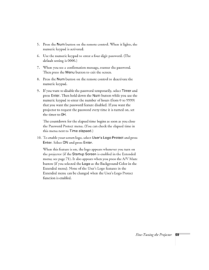 Page 69Fine-Tuning the Projector69
5. Press the Num button on the remote control. When it lights, the 
numeric keypad is activated.
6. Use the numeric keypad to enter a four digit password. (The 
default setting is 0000.) 
7. When you see a confirmation message, reenter the password. 
Then press the 
Menu button to exit the screen.
8. Press the 
Num button on the remote control to deactivate the 
numeric keypad.
9. If you want to disable the password temporarily, select 
Timer and 
press 
Enter. Then hold down...