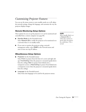 Page 75Fine-Tuning the Projector75
Customizing Projector Features
You can use the menu system to turn standby mode on or off, adjust 
the network settings, change the language, and customize the way the 
projector displays images.
Remote Monitoring Setup Options
These options let you set up the projector so it can be monitored and 
controlled from a remote computer (see page 80). 
■Standby Mode (in the Extended menu)
Select 
Network ON to enable the projector to be monitored over 
a network when it’s in standby...