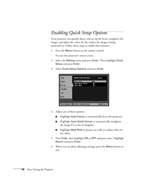 Page 7676Fine-Tuning the Projector
Enabling Quick Setup Options
Your projector can quickly detect and set up the focus, straighten the 
image, and adjust the colors for the surface the image is being 
projected on. Follow these steps to enable these features: 
1. Press the 
Menu button on the remote control.
You see the projector’s menu screen. 
2. Select the 
Setting menu and press Enter. Then highlight Quick 
Setup 
and press Enter.
3. Select 
Quick Setup Options and press Enter. 
4. Adjust any of these...