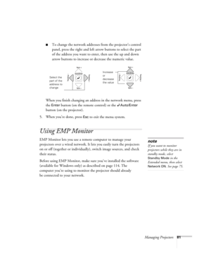 Page 81Managing Projectors81
■To change the network addresses from the projector’s control 
panel, press the right and left arrow buttons to select the part 
of the address you want to enter, then use the up and down 
arrow buttons to increase or decrease the numeric value. 
When you finish changing an address in the network menu, press 
the 
Enter button (on the remote control) or the Auto/Enter 
button (on the projector). 
5. When you’re done, press 
Esc to exit the menu system. 
Using EMP Monitor
EMP Monitor...