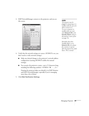 Page 91Managing Projectors91
3. EMP NetworkManager connects to the projector, and you see 
this screen: 
4. Verify that the network settings are correct. (If DHCP is on, you 
don’t need to verify network settings.)
■Make any desired changes to the projector’s network address 
configuration (turning off DHCP enables the manual 
settings). 
■You can give the projector a name—up to 15 characters long, 
including the following symbols: 
! @ # $ % ^ &  . - _ { } ~
Naming the projector helps you identify it in EMP...