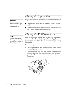 Page 9696Maintaining the Projector
Cleaning the Projector Case
Before you clean the case, turn off the projector and unplug the power 
cord.
■To remove dirt or dust, wipe the case with a soft, dry, lint-free 
cloth.
■To remove stubborn dirt or stains, moisten a soft cloth with water 
and a neutral detergent. Then wipe the case.
Cleaning the Air Filters and Vents
Clean the air filters and air intake vents after every 100 hours of use. If 
they are not cleaned periodically, they can become clogged with dust,...