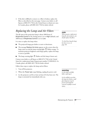 Page 97Maintaining the Projector97
3. If the dirt is difficult to remove or a filter is broken, replace the 
filters as described on the next page. Contact your dealer or call 
Epson at (800) 873-7766 in the United States to obtain new ones. 
In Canada, please call (800) 463-7766 for dealer referral.
Replacing the Lamp and Air Filters
The life span of the projection lamp is about 2000 hours if 
Brightness Control in the Setting menu is set to High (default), and 
3000 hours if 
Brightness Control is set to Low....