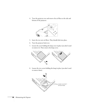 Page 9898Maintaining the Projector4. Turn the projector over and remove the air filters at the side and 
bottom of the projector.
5. Insert the two new air filters. They should click into place.
6. Turn the projector back over.
7. Loosen the screw holding the lamp cover in place (you don’t need 
to remove it). Then remove the lamp cover. 
8. Loosen the two screws holding the lamp in place (you don’t need 
to remove them).
Loosen, but don’t 
remove these 
Users Guide.book  Page 98  Tuesday, May 25, 2004  11:49 AM 