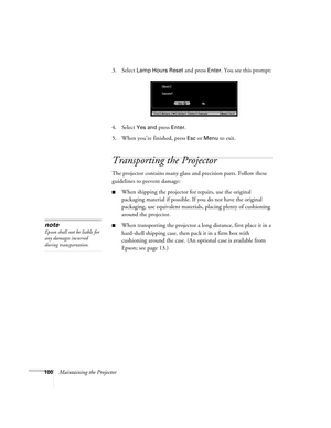 Page 100100Maintaining the Projector3. Select 
Lamp Hours Reset and press Enter. You see this prompt:
4. Select
 Yes and press Enter.
5. When you’re finished, press 
Esc or Menu to exit. 
Transporting the Projector
The projector contains many glass and precision parts. Follow these 
guidelines to prevent damage:
■When shipping the projector for repairs, use the original 
packaging material if possible. If you do not have the original 
packaging, use equivalent materials, placing plenty of cushioning 
around the...