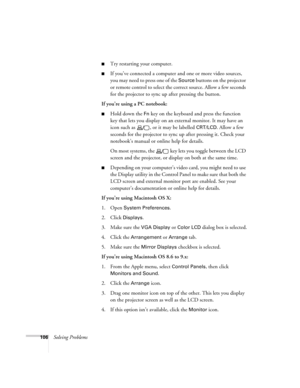 Page 106106Solving Problems
■Try restarting your computer.
■If you’ve connected a computer and one or more video sources, 
you may need to press one of the 
Source buttons on the projector 
or remote control to select the correct source. Allow a few seconds 
for the projector to sync up after pressing the button.
If you’re using a PC notebook:
■Hold down the Fn key on the keyboard and press the function 
key that lets you display on an external monitor. It may have an 
icon such as  , or it may be labelled...