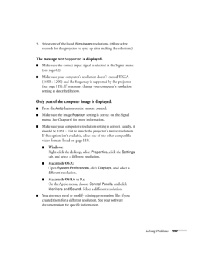 Page 107Solving Problems107
5. Select one of the listed Simulscan resolutions. (Allow a few 
seconds for the projector to sync up after making the selection.)
The message Not Supported is displayed.
■Make sure the correct input signal is selected in the Signal menu 
(see page 63).
■Make sure your computer’s resolution doesn’t exceed UXGA 
(1600 
× 1200) and the frequency is supported by the projector 
(see page 119). If necessary, change your computer’s resolution 
setting as described below. 
Only part of the...