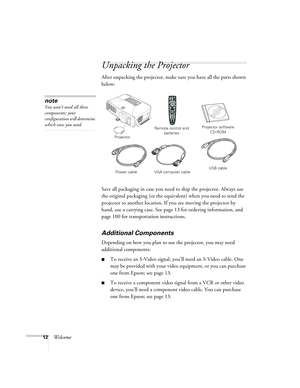 Page 1212Welcome
Unpacking the Projector
After unpacking the projector, make sure you have all the parts shown 
below: 
Save all packaging in case you need to ship the projector. Always use 
the original packaging (or the equivalent) when you need to send the 
projector to another location. If you are moving the projector by 
hand, use a carrying case. See page 13 for ordering information, and 
page 100 for transportation instructions. 
Additional Components
Depending on how you plan to use the projector, you...