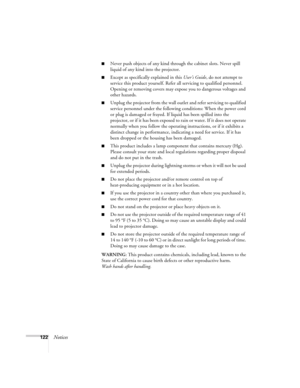 Page 122122Notices
■Never push objects of any kind through the cabinet slots. Never spill 
liquid of any kind into the projector.
■Except as specifically explained in this User’s Guide, do not attempt to 
service this product yourself. Refer all servicing to qualified personnel. 
Opening or removing covers may expose you to dangerous voltages and 
other hazards.
■Unplug the projector from the wall outlet and refer servicing to qualified 
service personnel under the following conditions: When the power cord 
or...