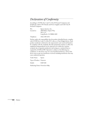 Page 124124Notices
Declaration of Conformity
According to 47CFR, Part 2 and 15, Class B Personal Computers and 
Peripherals; and/or CPU Boards and Power Supplies used with Class B 
Personal Computers
We: Epson America, Inc.
Located at: 3840 Kilroy Airport Way
MS: 3-13
Long Beach, CA 90806-2469
Telephone: (562) 290-5254
Declare under sole responsibility that the product identified herein, complies 
with 47CFR Part 2 and 15 of the FCC rules as a Class B digital device. Each 
product marketed, is identical to the...