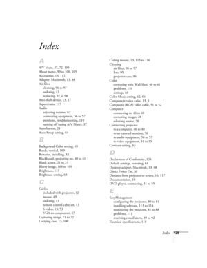 Page 129Index129
Index
A
A/V Mute, 37, 72, 105
About menu, 99 to 100, 105
Accessories, 13, 112
Adapter, Macintosh, 13, 48
Air filter
cleaning, 96 to 97
ordering, 13
replacing, 97 to 98
Anti-theft device, 13, 17
Aspect ratio, 117
Audio
adjusting volume, 67
connecting equipment, 56 to 57
problems, troubleshooting, 110
turning off (using A/V Mute), 37
Auto button, 28
Auto Setup setting, 64
B
Background Color setting, 69
Bands, vertical, 109
Batteries, installing, 33
Blackboard, projecting on, 40 to 41
Blank screen,...