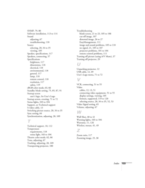 Page 133Index133 SNMP, 79, 80
Software installation, 113 to 114
Sound
adjusting, 67
troubleshooting, 110
Source
selecting, 20, 34 to 35
viewing, 105
Speaker, specifications, 117
Speakers, connecting, 57
Specifications
brightness, 117
dimensions, 118
electrical, 118
environmental, 118
general, 117
lamp, 118
remote control, 118
resolution, 117
safety, 119
sRGB color mode, 63, 66
Standby Mode setting, 75, 85, 87, 91
Startup screen
user’s logo, See User’s Logo
Startup screen, creating, 71 to 72
Status lights, 103 to...