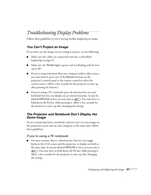 Page 21Displaying and Adjusting the Image21
Troubleshooting Display Problems
Follow these guidelines if you’re having trouble displaying an image. 
You Can’t Project an Image
If you don’t see the image you are trying to project, try the following: 
■Make sure the cables are connected correctly, as described 
beginning on page 45.
■Make sure the Power light is green and not flashing and the lens 
cap is off. 
■If you’ve connected more than one computer and/or video source, 
you may need to press one of the...