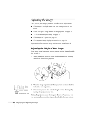 Page 2424Displaying and Adjusting the Image
Adjusting the Image 
Once you see your image, you need to make certain adjustments:    
■If the image is too high or too low, you can reposition it. See 
below.
■If you have quick setup enabled on the projector, see page 25. 
■To focus or zoom your image, see page 25. 
■If the image isn’t square, see page 26.
■If a computer image displays incorrectly, see page 28. 
If you need to fine-tune the image and/or sound, see Chapter 4.
Adjusting the Height of Your Image 
If...