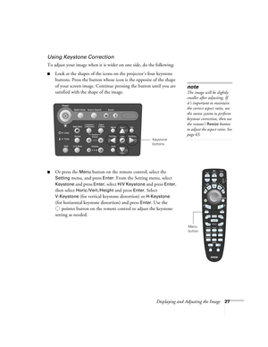 Page 27Displaying and Adjusting the Image27
Using Keystone Correction
To adjust your image when it is wider on one side, do the following:
■Look at the shapes of the icons on the projector’s four keystone 
buttons. Press the button whose icon is the opposite of the shape 
of your screen image. Continue pressing the button until you are 
satisfied with the shape of the image.
■Or press the Menu button on the remote control, select the 
Setting menu, and press Enter. From the Setting menu, select 
Keystone and...