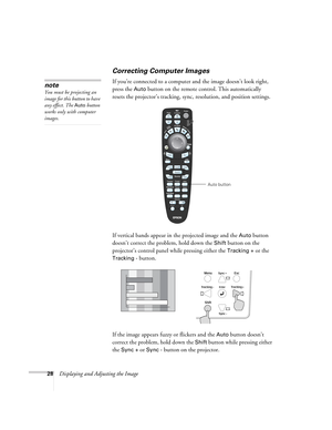 Page 2828Displaying and Adjusting the Image
Correcting Computer Images
If you’re connected to a computer and the image doesn’t look right, 
press the 
Auto button on the remote control. This automatically 
resets the projector’s tracking, sync, resolution, and position settings. 
If vertical bands appear in the projected image and the 
Auto button 
doesn’t correct the problem, hold down the 
Shift button on the 
projector’s control panel while pressing either the 
Tracking + or the 
Tracking - button.
If the...