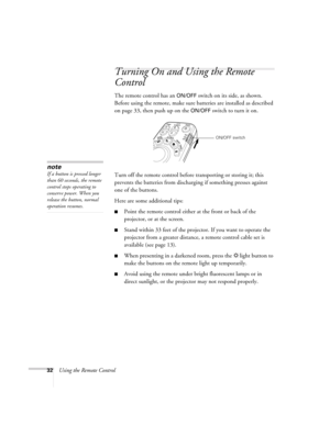 Page 3232Using the Remote Control
Turning On and Using the Remote 
Control
The remote control has an ON/OFF switch on its side, as shown. 
Before using the remote, make sure batteries are installed as described 
on page 33, then push up on the 
ON/OFF switch to turn it on. 
Turn off the remote control before transporting or storing it; this 
prevents the batteries from discharging if something presses against 
one of the buttons. 
Here are some additional tips: 
■Point the remote control either at the front or...