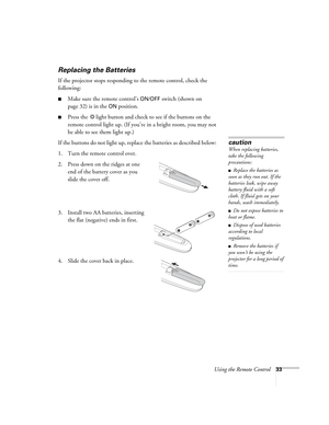 Page 33Using the Remote Control33
Replacing the Batteries 
If the projector stops responding to the remote control, check the 
following: 
■Make sure the remote control’s ON/OFF switch (shown on 
page 32) is in the 
ON position. 
■Press the  light button and check to see if the buttons on the 
remote control light up. (If you’re in a bright room, you may not 
be able to see them light up.)
If the buttons do not light up, replace the batteries as described below: 
1. Turn the remote control over. 
2. Press down...