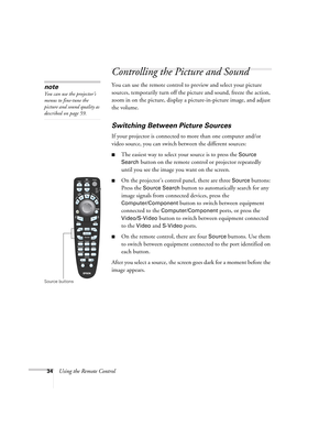 Page 3434Using the Remote Control
Controlling the Picture and Sound
You can use the remote control to preview and select your picture 
sources, temporarily turn off the picture and sound, freeze the action, 
zoom in on the picture, display a picture-in-picture image, and adjust 
the volume. 
Switching Between Picture Sources
If your projector is connected to more than one computer and/or 
video source, you can switch between the different sources: 
■The easiest way to select your source is to press the Source...