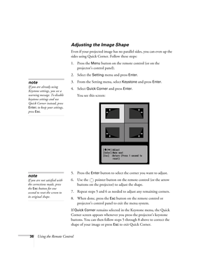 Page 3636Using the Remote Control
Adjusting the Image Shape
Even if your projected image has no parallel sides, you can even up the 
sides using Quick Corner. Follow these steps: 
1. Press the 
Menu button on the remote control (or on the 
projector’s control panel).
2. Select the 
Setting menu and press Enter. 
3. From the Setting menu, select 
Keystone and press Enter. 
4. Select 
Quick Corner and press Enter. 
You see this screen:
5. Press the 
Enter button to select the corner you want to adjust.
6. Use the...