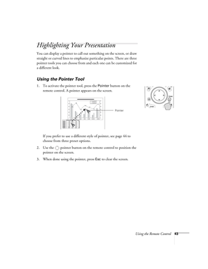 Page 43Using the Remote Control43
Highlighting Your Presentation
You can display a pointer to call out something on the screen, or draw 
straight or curved lines to emphasize particular points. There are three 
pointer tools you can choose from and each one can be customized for 
a different look. 
Using the Pointer Tool
1. To activate the pointer tool, press the Pointer button on the 
remote control. A pointer appears on the screen.
If you prefer to use a different style of pointer, see page 44 to 
choose from...