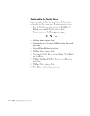 Page 4444Using the Remote Control
Customizing the Pointer Tools
You can customize the shape and size of each of the three pointer 
tools, and set how fast you can move the pointer across the screen. 
1. Press the 
Menu button on the remote control, highlight the 
Setting menu, highlight Pointer, and press Enter. 
You can select one of the following pointer shapes:
2. Highlight 
Return and press Enter. 
3. To change the size of the pointer, highlight 
Pointer Zoom and 
press 
Enter. 
4. Choose 
100% or 200% and...
