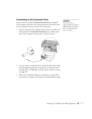 Page 47Connecting to Computers and Other Equipment47
Connecting to the Computer Ports 
You can connect to either Computer/Component port using the 
VGA computer cable that came with the projector (the monitor port 
on your computer must be a mini D-sub 15-pin port). 
1. If you’re using the VGA computer cable, connect one end to one 
of the projector’s 
Computer/Component ports, and the other 
end to your computer’s monitor port. Then go to step 4.
 
2. You can connect an optional stereo mini-jack audio cable to...