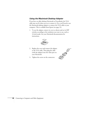 Page 4848Connecting to Computers and Other Equipment
Using the Macintosh Desktop Adapter
If you have an older desktop Macintosh or PowerBook, the VGA 
cable may not fit when you try to connect it. If so, you’ll need to use 
the Macintosh desktop adapter to connect the VGA cable to your 
computer. This is available from Epson (see page 13). 
1. To use the adapter, remove its cover as shown and set its DIP 
switches according to the resolution you want to use, such as 
16-inch mode. See your Macintosh...