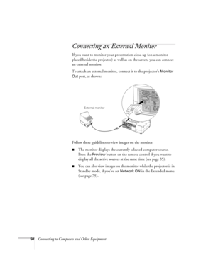 Page 5050Connecting to Computers and Other Equipment
Connecting an External Monitor
If you want to monitor your presentation close-up (on a monitor 
placed beside the projector) as well as on the screen, you can connect 
an external monitor. 
To attach an external monitor, connect it to the projector’s 
Monitor 
Out
 port, as shown:
 
Follow these guidelines to view images on the monitor:
■The monitor displays the currently selected computer source. 
Press the 
Preview button on the remote control if you want...