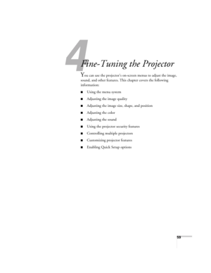 Page 5959
1
Fine-Tuning the Projector
You can use the projector’s on-screen menus to adjust the image, 
sound, and other features. This chapter covers the following 
information: 
■Using the menu system
■Adjusting the image quality
■Adjusting the image size, shape, and position
■Adjusting the color
■Adjusting the sound 
■Using the projector security features
■Controlling multiple projectors
■Customizing projector features
■Enabling Quick Setup options
Users Guide.book  Page 59  Tuesday, May 25, 2004  11:49 AM 