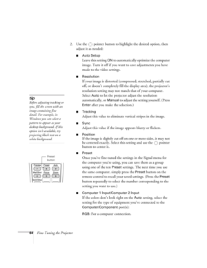 Page 6464Fine-Tuning the Projector2. Use the  pointer button to highlight the desired option, then 
adjust it as needed:
■Auto Setup 
Leave this setting 
ON to automatically optimize the computer 
image. Turn it off if you want to save adjustments you have 
made to the video settings.
■Resolution
If your image is distorted (compressed, stretched, partially cut 
off, or doesn’t completely fill the display area), the projector’s 
resolution setting may not match that of your computer. 
Select 
Auto to let the...