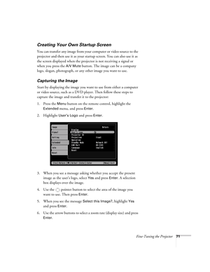 Page 71Fine-Tuning the Projector71
Creating Your Own Startup Screen
You can transfer any image from your computer or video source to the 
projector and then use it as your startup screen. You can also use it as 
the screen displayed when the projector is not receiving a signal or 
when you press the 
A/V Mute button. The image can be a company 
logo, slogan, photograph, or any other image you want to use. 
Capturing the Image
Start by displaying the image you want to use from either a computer 
or video source,...