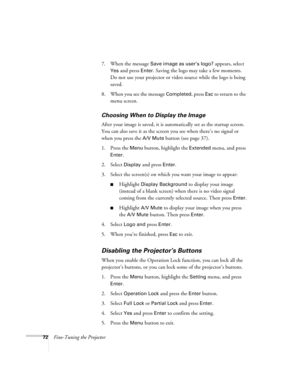 Page 7272Fine-Tuning the Projector7. When the message 
Save image as user’s logo? appears, select 
Yes and press Enter. Saving the logo may take a few moments. 
Do not use your projector or video source while the logo is being 
saved.
8. When you see the message 
Completed, press Esc to return to the 
menu screen. 
Choosing When to Display the Image 
After your image is saved, it is automatically set as the startup screen. 
You can also save it as the screen you see when there’s no signal or 
when you press the...