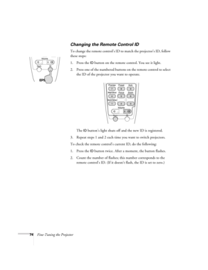 Page 7474Fine-Tuning the Projector
Changing the Remote Control ID
To change the remote control’s ID to match the projector’s ID, follow 
these steps:
1. Press the 
ID button on the remote control. You see it light. 
2. Press one of the numbered buttons on the remote control to select 
the ID of the projector you want to operate. 
The 
ID button’s light shuts off and the new ID is registered.
3. Repeat steps 1 and 2 each time you want to switch projectors.
To check the remote control’s current ID, do the...