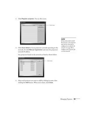 Page 83Managing Projectors83
2. Click Register projector. You see this screen:
3. Click 
Auto detect to locate projectors currently operating on the 
network. Or click 
Manual registration and enter the projector’s 
network IP address. 
Any projectors found on the network are listed as shown below:
4. Select each projector you want to add by clicking its name, then 
clicking the 
Add button. When you’re done, click Close. 
Click here
note
If Auto detect fails to find 
the projector, your projector 
may not be...