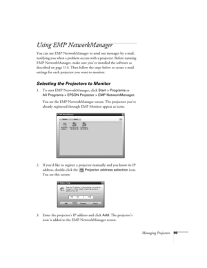 Page 89Managing Projectors89
Using EMP NetworkManager
You can use EMP NetworkManager to send out messages by e-mail, 
notifying you when a problem occurs with a projector. Before running 
EMP NetworkManager, make sure you’ve installed the software as 
described on page 114. Then follow the steps below to create e-mail 
settings for each projector you want to monitor.
Selecting the Projectors to Monitor
1. To start EMP NetworkManager, click Start > Programs or 
All Programs > EPSON Projector > EMP...