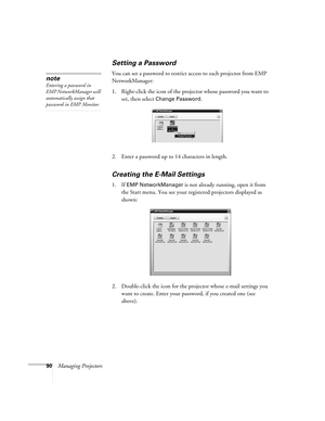 Page 9090Managing Projectors
Setting a Password
You can set a password to restrict access to each projector from EMP 
NetworkManager: 
1. Right-click the icon of the projector whose password you want to 
set, then select 
Change Password.
2. Enter a password up to 14 characters in length.
Creating the E-Mail Settings
1. If EMP NetworkManager is not already running, open it from 
the Start menu. You see your registered projectors displayed as 
shown:
2. Double-click the icon for the projector whose e-mail...