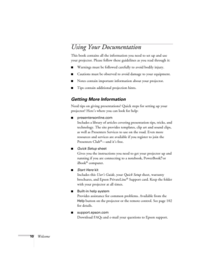 Page 1010Welcome
Using Your Documentation
This book contains all the information you need to set up and use 
your projector. Please follow these guidelines as you read through it: 
■Warnings must be followed carefully to avoid bodily injury.
■Cautions must be observed to avoid damage to your equipment.
■Notes contain important information about your projector.
■Tips contain additional projection hints.
Getting More Information
Need tips on giving presentations? Quick steps for setting up your 
projector? Here’s...