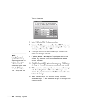 Page 9292Managing ProjectorsYou see this screen:
6. Select 
ON for the Mail Notification setting.
7. Enter the IP address and port number of the SMTP server used 
for sending e-mail. (The port’s default setting is 25, but you can 
enter any number from 1 to 65535.)
8. Enter up to three e-mail addresses where you want the event 
notification messages to be sent.
9. Click the 
Setting a Notification Event button next to each 
address, then select the conditions under which you want a 
message to be sent. 
10....