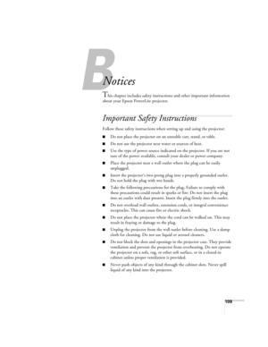 Page 109B
109
B
Notices
This chapter includes safety instructions and other important information 
about your Epson PowerLite projector.
Important Safety Instructions
Follow these safety instructions when setting up and using the projector:
■Do not place the projector on an unstable cart, stand, or table.
■Do not use the projector near water or sources of heat.
■Use the type of power source indicated on the projector. If you are not 
sure of the power available, consult your dealer or power company.
■Place the...