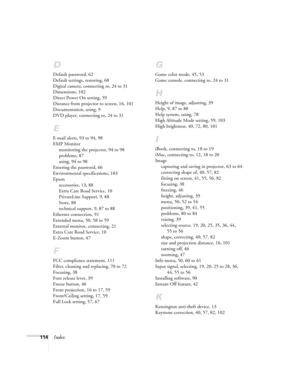 Page 114114Index
D
Default password, 62
Default settings, restoring, 68
Digital camera, connecting to, 24 to 31
Dimensions, 102
Direct Power On setting, 59
Distance from projector to screen, 16, 101
Documentation, using, 9
DVD player, connecting to, 24 to 31
E
E-mail alerts, 93 to 94, 98
EMP Monitor
monitoring the projector, 94 to 98
problems, 87
using, 94 to 98
Entering the password, 66
Environmental specifications, 103
Epson
accessories, 13, 88
Extra Care Road Service, 10
PrivateLine Support, 9, 88
Store, 88...