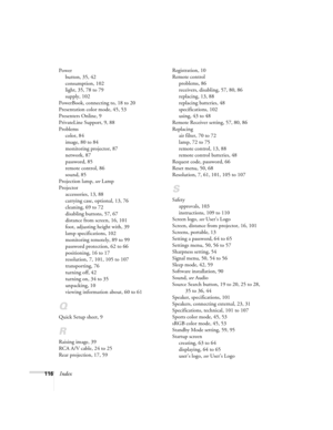 Page 116116Index
Power
button, 35, 42
consumption, 102
light, 35, 78 to 79
supply, 102
PowerBook, connecting to, 18 to 20
Presentation color mode, 45, 53
Presenters Online, 9
PrivateLine Support, 9, 88
Problems
color, 84
image, 80 to 84
monitoring projector, 87
network, 87
password, 85
remote control, 86
sound, 85
Projection lamp, see Lamp
Projector
accessories, 13, 88
carrying case, optional, 13, 76
cleaning, 69 to 72
disabling buttons, 57, 67
distance from screen, 16, 101
foot, adjusting height with, 39
lamp...