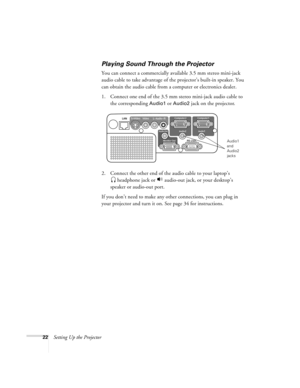 Page 2222Setting Up the Projector
Playing Sound Through the Projector
You can connect a commercially available 3.5 mm stereo mini-jack 
audio cable to take advantage of the projector’s built-in speaker. You 
can obtain the audio cable from a computer or electronics dealer.
1. Connect one end of the 3.5 mm stereo mini-jack audio cable to 
the corresponding 
Audio1 or Audio2 jack on the projector.
2. Connect the other end of the audio cable to your laptop’s
 headphone jack or   audio-out jack, or your desktop’s...